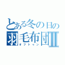 とある冬の日の羽毛布団Ⅱ（オフトゥン）