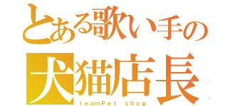 とある歌い手の犬猫店長（ｔｅａｍＰｅｔ ｓｈｏｐ）