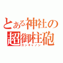 とある神社の超御柱砲（ガンキャノン）