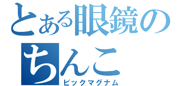 とある眼鏡のちんこ（ビックマグナム）