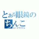 とある眼鏡のちんこ（ビックマグナム）