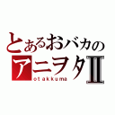 とあるおバカのアニヲタⅡ（ｏｔａｋｋｕｍａ）