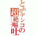 とあるデンコの超絶嘔吐（としゃぶつ）