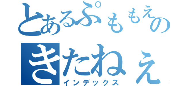 とあるぷももえんぐえげぎぎおんもえちょっちょちゃっさっのきたねぇ記録（インデックス）