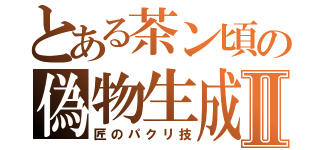 とある茶ン頃の偽物生成Ⅱ（匠のパクリ技）