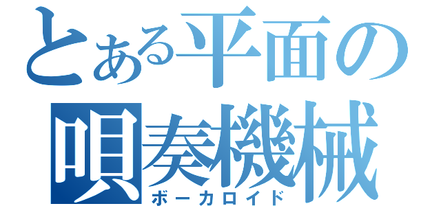 とある平面の唄奏機械（ボーカロイド）