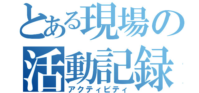 とある現場の活動記録（アクティビティ）