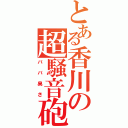 とある香川の超騒音砲（ババ臭さ）