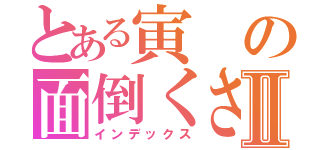 とある寅の面倒くさい一日Ⅱ（インデックス）