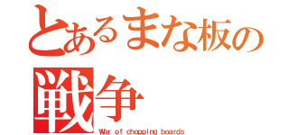 とあるまな板の戦争（Ｗａｒ ｏｆ ｃｈｏｐｐｉｎｇ ｂｏａｒｄｓ）