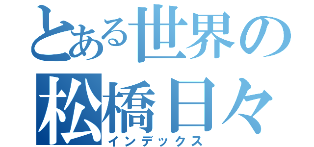 とある世界の松橋日々生（インデックス）