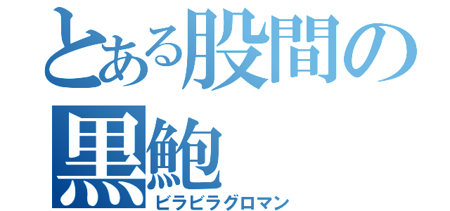 とある股間の黒鮑（ビラビラグロマン）