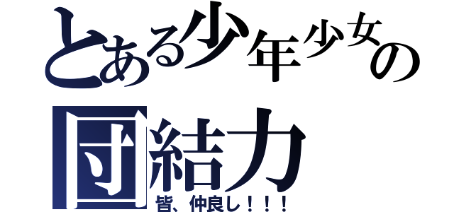 とある少年少女の団結力（皆、仲良し！！！）