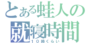 とある蛙人の就寝時間（１０時くらい）