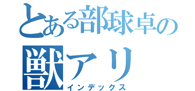 とある部球卓の獣アリ（インデックス）