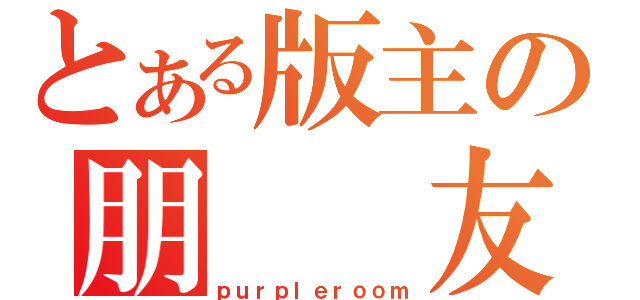 とある版主の朋  友（ｐｕｒｐｌｅｒｏｏｍ）