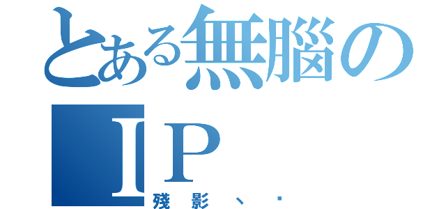 とある無腦のＩＰ（殘影丶淚）