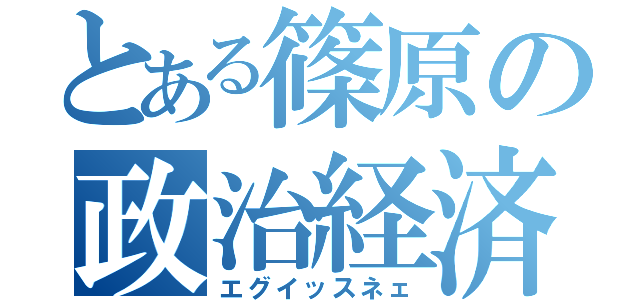 とある篠原の政治経済（エグイッスネェ）