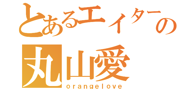 とあるエイターの丸山愛（ｏｒａｎｇｅｌｏｖｅ）