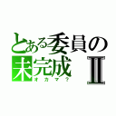 とある委員の未完成Ⅱ（オカマ？）