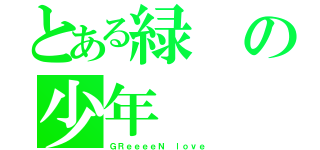 とある緑の少年（ＧＲｅｅｅｅＮ ｌｏｖｅ）