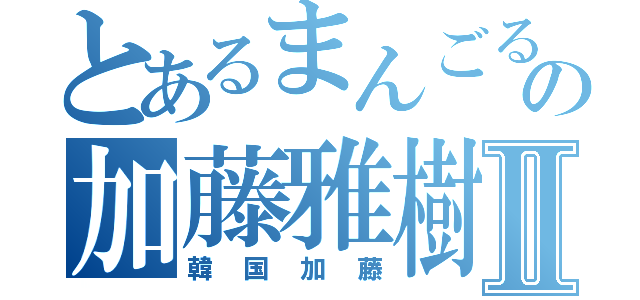 とあるまんごるもあの加藤雅樹Ⅱ（韓国加藤）