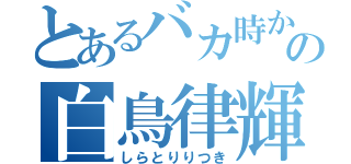 とあるバカ時からの白鳥律輝（しらとりりつき）