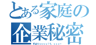 とある家庭の企業秘密（ずばりっっっぅ！う、ぅぅぅー）