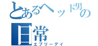 とあるヘッド男子の日常（エブリーデイ）