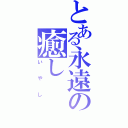 とある永遠の癒し（いやし）