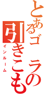 とあるゴ ラの引きこもり（インルーム）