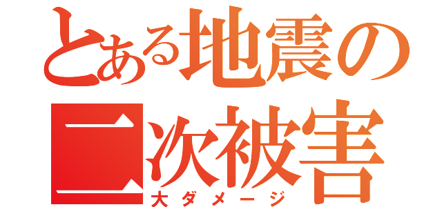 とある地震の二次被害（大ダメージ）