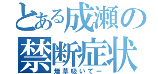 とある成瀬の禁断症状（煙草吸いてー）