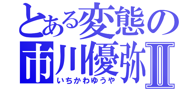 とある変態の市川優弥Ⅱ（いちかわゆうや）