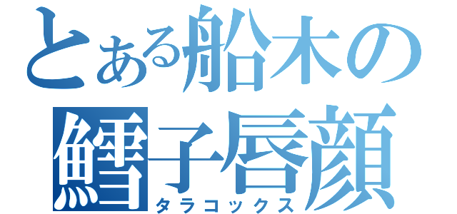 とある船木の鱈子唇顔（タラコックス）