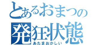 とあるおまつの発狂状態（あたまおかしい）