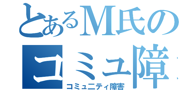 とあるＭ氏のコミュ障（コミュ二ティ障害）