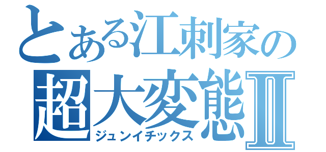 とある江刺家の超大変態Ⅱ（ジュンイチックス）