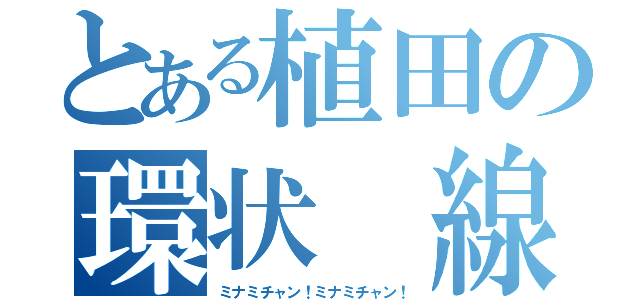 とある植田の環状　線（ミナミチャン！ミナミチャン！）