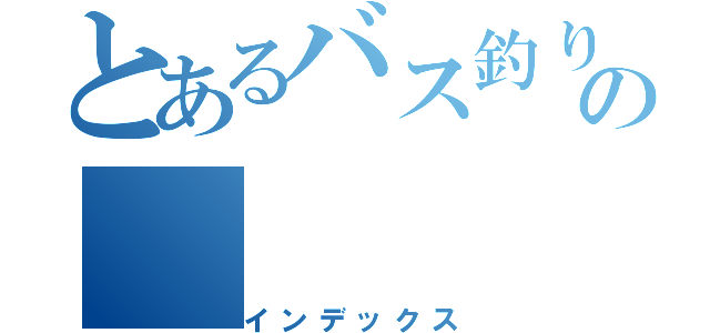 とあるバス釣りの（インデックス）