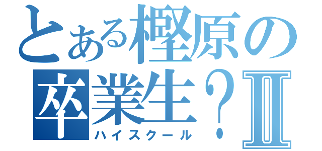 とある樫原の卒業生？Ⅱ（ハイスクール）