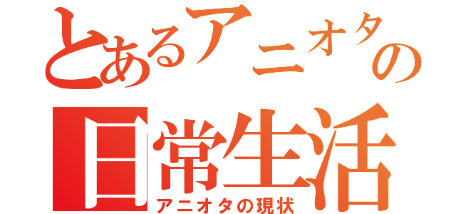 とあるアニオタの日常生活（アニオタの現状）