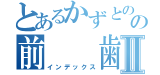 とあるかずとのの前　　歯Ⅱ（インデックス）