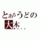 とあるうどの大木（俺のこと）