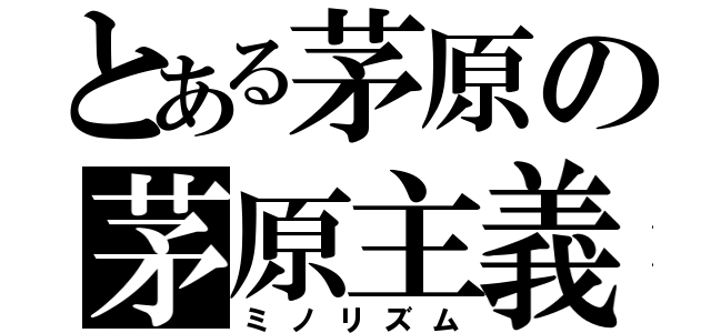 とある茅原の茅原主義（ミノリズム）