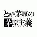 とある茅原の茅原主義（ミノリズム）