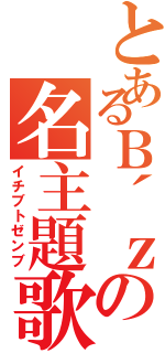 とあるＢ´ｚの名主題歌（イチブトゼンブ）