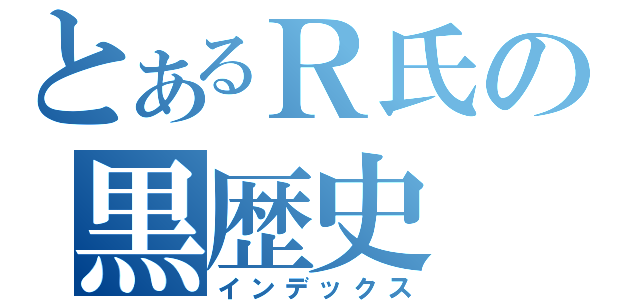 とあるＲ氏の黒歴史（インデックス）