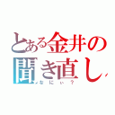 とある金井の聞き直し（なにぃ？）