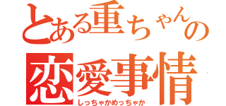 とある重ちゃんの恋愛事情（しっちゃかめっちゃか）